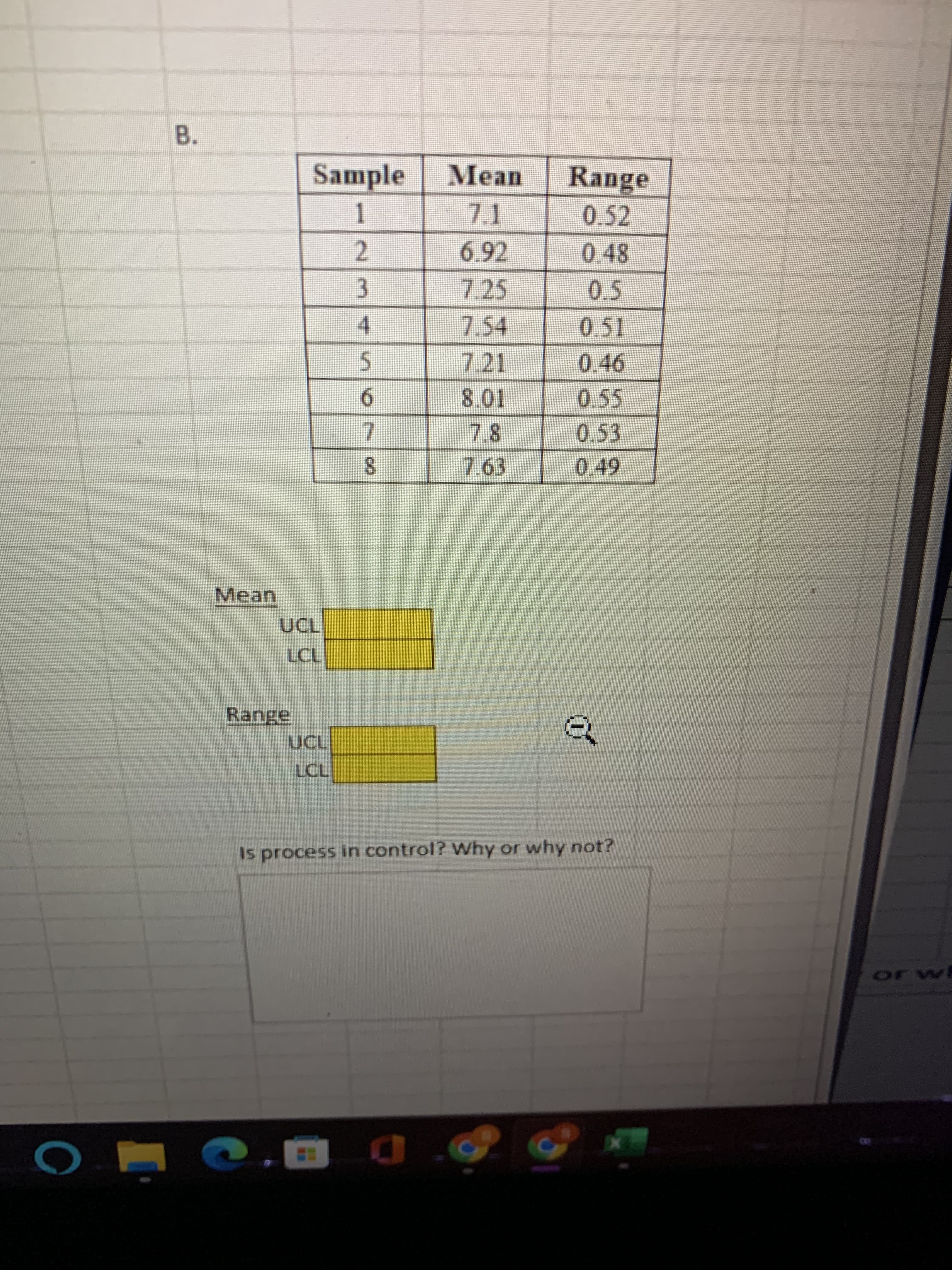 B.
Sample
Mean
Range
0.52
0.48
2.
7.25
0.5
3.
7.54
0.51
4.
7.21
0.46
5.
0.55
6.
0.53
7.
7.63
0.49
8.
Mean
LCL
Range
of
LCL
Is process in control? Why or why not?
