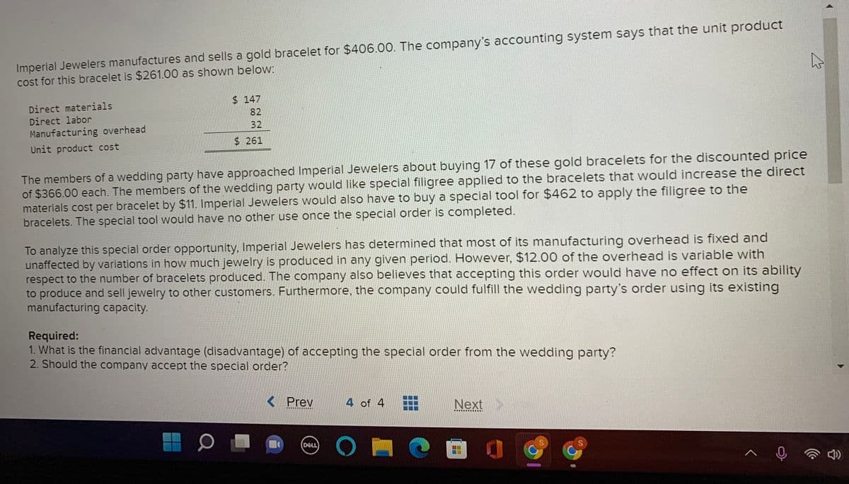 Imperial Jewelers manufactures and sells a gold bracelet for $406.00. The company's accounting system says that the unit product
cost for this bracelet is $261.00 as shown below:
$ 147
Direct materials
Direct labor
82
32
Manufacturing overhead
$ 261
Unit product cost
The members of a wedding party have approached Imperial Jewelers about buying 17 of these gold bracelets for the discounted price
of $366.00 each. The members of the wedding party would like special filigree applied to the bracelets that would increase the direct
materials cost per bracelet by $11. Imperial Jewelers would also have to buy a special tool for $462 to apply the filigree to the
bracelets. The special tool would have no other use once the special order is completed.
To analyze this special order opportunity, Imperial Jewelers has determined that most of its manufacturing overhead is fixed and
unaffected by variations in how much jewelry is produced in any given period. However, $12.00 of the overhead is variable with
respect to the number of bracelets produced. The company also believes that accepting this order would have no effect on its ability
to produce and sell jewelry to other customers. Furthermore, the company could fulfill the wedding party's order using its existing
manufacturing capacity.
Required:
1. What is the financial advantage (disadvantage) of accepting the special order from the wedding party?
2. Should the company accept the special order?
< Prev
4 of 4
Next
DELL
