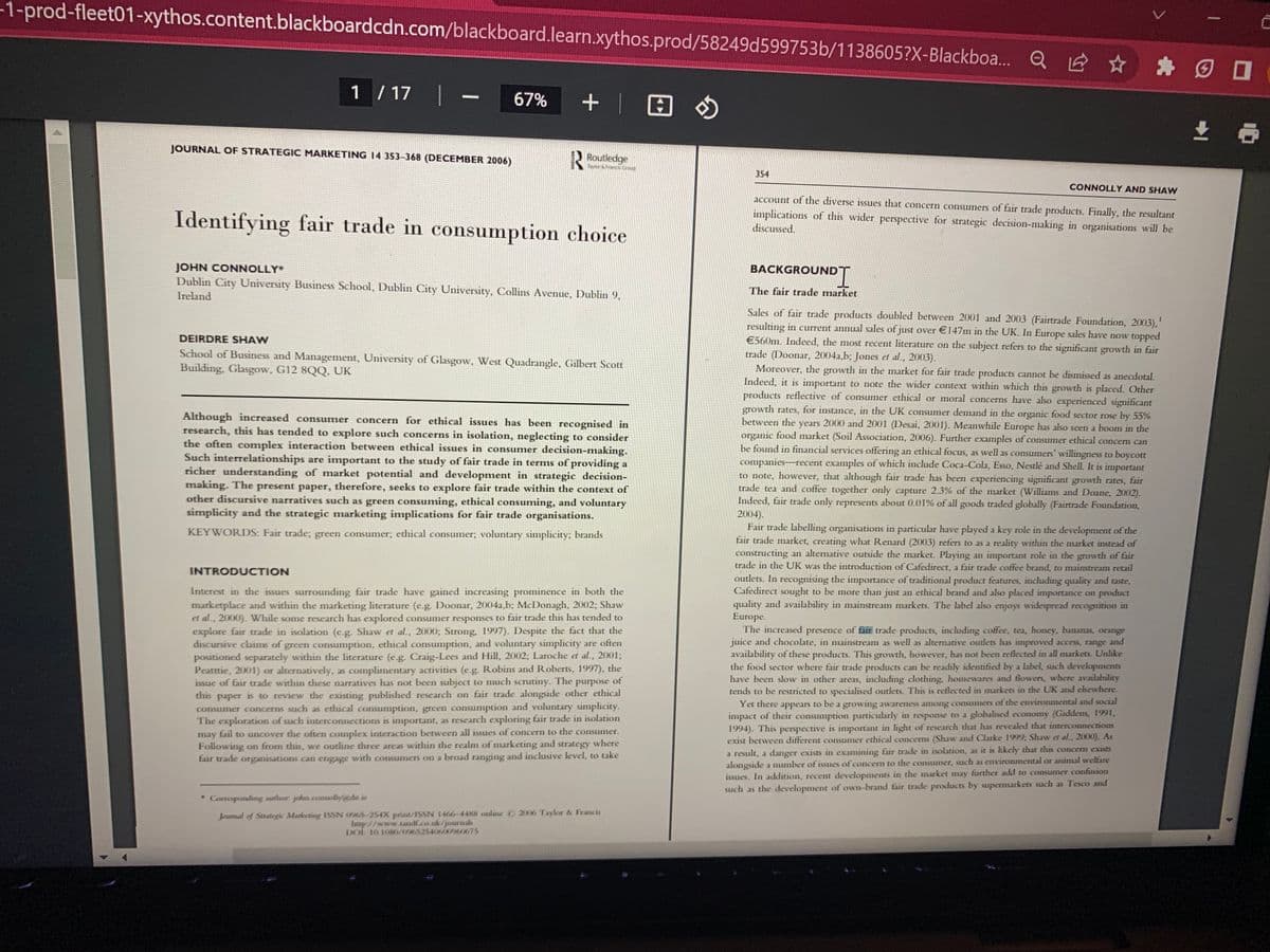 -1-prod-fleet01-xythos.content.blackboardcdn.com/blackboard.learn.xythos.prod/58249d599753b/1138605?X-Blackboa... Q
1 / 17 1
JOURNAL OF STRATEGIC MARKETING 14 353-368 (DECEMBER 2006)
67% + | @ »
Routledge
Taver & Sanck Croup
Identifying fair trade in consumption choice
JOHN CONNOLLY*
Dublin City University Business School, Dublin City University, Collins Avenue, Dublin 9,
Ireland
DEIRDRE SHAW
School of Business and Management, University of Glasgow, West Quadrangle, Gilbert Scott
Building, Glasgow, G12 8QQ, UK
Although increased consumer concern for ethical issues has been recognised in
research, this has tended to explore such concerns in isolation, neglecting to consider
the often complex interaction between ethical issues in consumer decision-making.
Such interrelationships are important to the study of fair trade in terms of providing a
richer understanding of market potential and development in strategic decision-
making. The present paper, therefore, seeks to explore fair trade within the context of
other discursive narratives such as green consuming, ethical consuming, and voluntary
simplicity and the strategic marketing implications for fair trade organisations.
KEYWORDS: Fair trade; green consumer; ethical consumer; voluntary simplicity; brands
INTRODUCTION
Interest in the issues surrounding fair trade have gained increasing prominence in both the
marketplace and within the marketing literature (e.g. Doonar, 2004a,b; McDonagh, 2002; Shaw
et al., 2000). While some research has explored consumer responses to fair trade this has tended to
explore fair trade in isolation (e.g. Shaw et al., 2000; Strong, 1997). Despite the fact that the
discursive claims of green consumption, ethical consumption, and voluntary simplicity are often
positioned separately within the literature (e.g. Craig-Lees and Hill, 2002; Laroche et al., 2001;
Peatttie, 2001) or alternatively, as complimentary activities (e.g. Robins and Roberts, 1997), the
issue of fair trade within these narratives has not been subject to much scrutiny. The purpose of
this paper is to review the existing published research on fair trade alongside other ethical
consumer concerns such as ethical consumption, green consumption and voluntary simplicity.
The exploration of such interconnections is important, as research exploring fair trade in isolation
may fail to uncover the often complex interaction between all issues of concern to the consumer.
Following on from this, we outline three areas within the realm of marketing and strategy where
fair trade organisations can engage with consumers on a broad ranging and inclusive level, to take
* Corresponding author: john.connolly@dit.ie
Journal of Strategic Marketing ISSN 0965-254X print/ISSN 1466-4488 online ©2006 Taylor & Francis
http://www.tandf.co.uk/journals
DOI: 10.1080/09652540600960675
354
Q ✩ I
BACKGROUND
ROUNDI
The fair trade market
CONNOLLY AND SHAW
account of the diverse issues that concern consumers of fair trade products. Finally, the resultant
implications of this wider perspective for strategic decision-making in organisations will be
discussed.
Sales of fair trade products doubled between 2001 and 2003 (Fairtrade Foundation, 2003),¹
resulting in current annual sales of just over €147m in the UK. In Europe sales have now topped
€560m. Indeed, the most recent literature on the subject refers to the significant growth in fair
trade (Doonar, 2004a,b; Jones et al., 2003).
Moreover, the growth in the market for fair trade products cannot be dismissed as anecdotal.
Indeed, it is important to note the wider context within which this growth is placed. Other
products reflective of consumer ethical or moral concerns have also experienced significant
growth rates, for instance, in the UK consumer demand in the organic food sector rose by 55%
between the years 2000 and 2001 (Desai, 2001). Meanwhile Europe has also seen a boom in the
organic food market (Soil Association, 2006). Further examples of consumer ethical concern can
be found in financial services offering an ethical focus, as well as consumers' willingness to boycott
companies-recent examples of which include Coca-Cola, Esso, Nestlé and Shell. It is important
to note, however, that although fair trade has been experiencing significant growth rates, fair
trade tea and coffee together only capture 2.3% of the market (Williams and Doane, 2002).
Indeed, fair trade only represents about 0.01% of all goods traded globally (Fairtrade Foundation,
2004).
Fair trade labelling organisations in particular have played a key role in the development of the
fair trade market, creating what Renard (2003) refers to as a reality within the market instead of
constructing an alternative outside the market. Playing an important role in the growth of fair
trade in the UK was the introduction of Cafedirect, a fair trade coffee brand, to mainstream retail
outlets. In recognising the importance of traditional product features, including quality and taste,
Cafedirect sought to be more than just an ethical brand and also placed importance on product
quality and availability in mainstream markets. The label also enjoys widespread recognition in
Europe.
The increased presence of fair trade products, including coffee, tea, honey, bananas, orange
juice and chocolate, in mainstream as well as alternative outlets has improved access, range and
availability of these products. This growth, however, has not been reflected in all markets. Unlike
the food sector where fair trade products can be readily identified by a label, such developments
have been slow in other areas, including clothing, homewares and flowers, where availability
tends to be restricted to specialised outlets. This is reflected in markets in the UK and elsewhere.
Yet there appears to be a growing awareness among consumers of the environmental and social
impact of their consumption particularly in response to a globalised economy (Giddens, 1991,
1994). This perspective is important in light of research that has revealed that interconnections
exist between different consumer ethical concerns (Shaw and Clarke 1999; Shaw et al., 2000). As
a result, a danger exists in examining fair trade in isolation, as it is likely that this concern exists
alongside a number of issues of concern to the consumer, such as environmental or animal welfare
issues. In addition, recent developments in the market may further add to consumer confusion
such as the development of own-brand fair trade products by supermarkets such as Tesco and
±