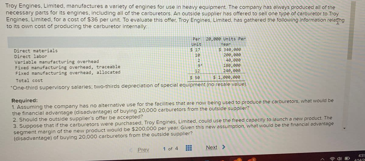 Troy Engines, Limited, manufactures a variety of engines for use in heavy equipment. The company has always produced all of the
necessary parts for its engines, including all of the carburetors. An outside supplier has offered to sell one type of carburetor to Troy
Engines, Limited, for a cost of $36 per unit. To evaluate this offer, Troy Engines, Limited, has gathered the following information relathng
to its own cost of producing the carburetor internally:.
Per
20,000 Units Per
Unit
Year
$ 340,000
200,000
40,000
180, 000
240,000
Direct materials
$ 17
Direct labor
10
2
Variable manufacturing overhead
Fixed manufacturing overhead, traceable
Fixed manufacturing overhead, allocated
9*
12
$ 50
$ 1,000,000
Total cost
*One-third supervisory salaries; two-thirds depreciation of special equipment (no resale value).
Required:
1. Assuming the company has no alternative use for the facilities that are now being used to produce the carburetors, what would be
the financial advantage (disadvantage) of buying 20,000 carburetors from the outside supplier?
2. Should the outside supplier's offer be accepted?
3. Suppose that if the carburetors were purchased, Troy Engines, Limited, could use the freed capacity to launch a new product. The
segment margin of the new product would be $200,000 per year. Given this new assumption, what would be the financial advantage
(disadvantage) of buying 20,000 carburetors from the outside supplier?
1 of 4
Next >
Prev
..........
4:51
A/14/20
