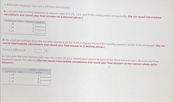 A $106,000 mortgage loan has a 20-year amortization.
a. Calculate the monthly payment at interest rates of 5.2%, 7.2%, and 9.2 % compounded semiannually. (Do not round intermediate
calculations and round your final answers to 2 decimal places.)
Interest rate Monthly payment
5.2%
7.2%
9.2%
$
$
$
b. By what percentage does the monthly payment on the 9.2% mortgage exceed the monthly payment on the 5.2% mortgage? (Do not
round intermediate calculations and round your final answer to 2 decimal places.)
Percent difference.
c. Calculate the total interest paid over the entire 20-year amortization period at each of the three interest rates. (Assume the final
payment equals the others.) (Do not round intermediate calculations and round your final answers to the nearest whole dollar
amount.)
Interest rate
5.2%
7.2%
9.2%
Total interest
paid
$
S
$