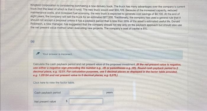 Kingbird Corporation is considering purchasing a new delivery truck. The truck has many advantages over the company's current
truck (not the least of which is that it runs). The new truck would cost $55,728. Because of the increased capacity, reduced
maintenance costs, and increased fuel economy, the new truck is expected to generate cost savings of $8,100. At the end of
eight years, the company will sell the truck for an estimated $27,500. Traditionally, the company has used a general rule that it
should not accept a proposal unless it has a payback period that is less than 50% of the asset's estimated useful life. Donald
Robinson, a new manager, has suggested that the company should not rely only on the payback approach but should also use
the net present value method when evaluating new projects. The company's cost of capital is 8%.
(a)
Your answer is incorrect
Calculate the cash payback period and not present value of the proposed investment. If the net present value is negative,
use either a negative sign preceding the number e.g. -45 or parentheses e.g. (45). Round cash payback period to 2
decimal place, e.g. 12.51. For calculation purposes, use 5 decimal places as displayed in the factor table provided,
e.g. 1.25124 and not present value to 0 decimal places, e.g. 5,275.)
Click here to view the factor table.
Cash payback period
Net present value
years