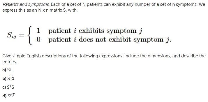 Patients and symptoms. Each of a set of N patients can exhibit any number of a set of n symptoms. We
express this as an N x n matrix S, with:
Sij
-
{}
0 patient i does not exhibit symptom j.
1 patient i exhibits symptom j
Give simple English descriptions of the following expressions. Include the dimensions, and describe the
entries.
a) S1
b) ST1
c) STS
d) SST