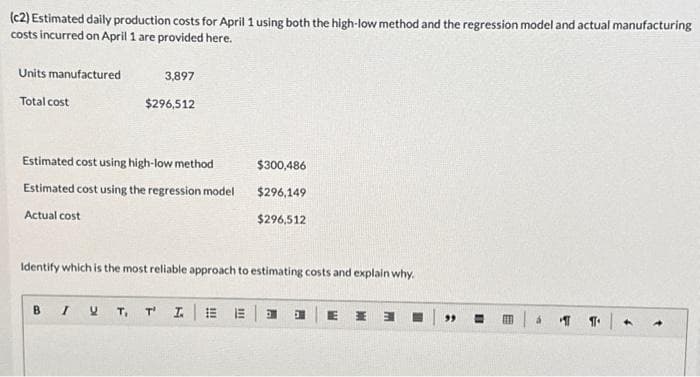 (c2) Estimated daily production costs for April 1 using both the high-low method and the regression model and actual manufacturing
costs incurred on April 1 are provided here.
Units manufactured
Total cost
3,897
$296,512
Estimated cost using high-low method
Estimated cost using the regression model
Actual cost
B
$300,486
$296,149
$296,512
Identify which is the most reliable approach to estimating costs and explain why.
I U T₁ T' IEEE J
E H 3
99 =
FEB
á