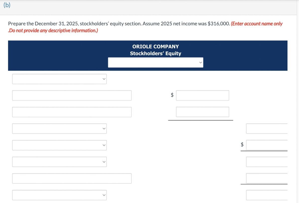 (b)
Prepare the December 31, 2025, stockholders' equity section. Assume 2025 net income was $316,000. (Enter account name only
.Do not provide any descriptive information.)
ORIOLE COMPANY
Stockholders' Equity
LA
$