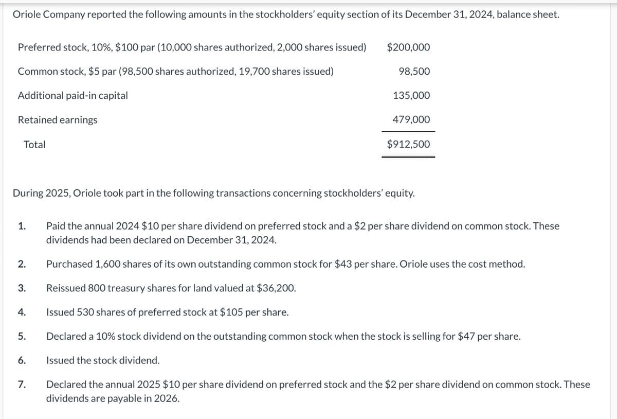 Oriole Company reported the following amounts in the stockholders' equity section of its December 31, 2024, balance sheet.
Preferred stock, 10%, $100 par (10,000 shares authorized, 2,000 shares issued)
Common stock, $5 par (98,500 shares authorized, 19,700 shares issued)
Additional paid-in capital
Retained earnings
Total
1.
2.
3.
4.
During 2025, Oriole took part in the following transactions concerning stockholders' equity.
5.
6.
$200,000
7.
98,500
135,000
479,000
$912,500
Paid the annual 2024 $10 per share dividend on preferred stock and a $2 per share dividend on common stock. These
dividends had been declared on December 31, 2024.
Purchased 1,600 shares of its own outstanding common stock for $43 per share. Oriole uses the cost method.
Reissued 800 treasury shares for land valued at $36,200.
Issued 530 shares of preferred stock at $105 per share.
Declared a 10% stock dividend on the outstanding common stock when the stock is selling for $47 per share.
Issued the stock dividend.
Declared the annual 2025 $10 per share dividend on preferred stock and the $2 per share dividend on common stock. These
dividends are payable in 2026.