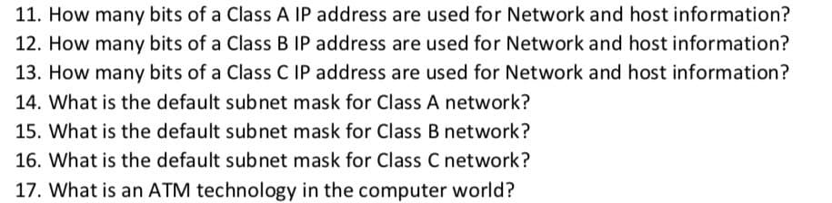 11. How many bits of a Class A IP address are used for Network and host information?
12. How many bits of a Class B IP address are used for Network and host information?
13. How many bits of a Class C IP address are used for Network and host information?
14. What is the default subnet mask for Class A network?
15. What is the default subnet mask for Class B network?
16. What is the default subnet mask for Class C network?
17. What is an ATM technology in the computer world?