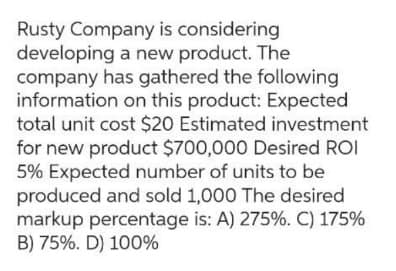 Rusty Company is considering
developing a new product. The
company has gathered the following
information on this product: Expected
total unit cost $20 Estimated investment
for new product $700,000 Desired ROI
5% Expected number of units to be
produced and sold 1,000 The desired
markup percentage is: A) 275%. C) 175%
B) 75%. D) 100%