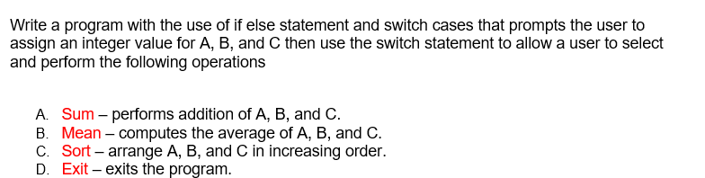 Write a program with the use of if else statement and switch cases that prompts the user to
assign an integer value for A, B, and C then use the switch statement to allow a user to select
and perform the following operations
A. Sum – performs addition of A, B, and C.
B. Mean – computes the average of A, B, and C.
C. Sort – arrange A, B, and C in increasing order.
D. Exit – exits the program.
|
