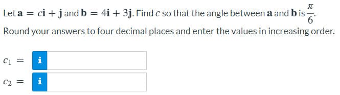 Let a = ci + jand b = 4i + 3j. Find c so that the angle between a and bis-
%3D
Round your answers to four decimal places and enter the values in increasing order.
C1 =
i
C2 =
i
