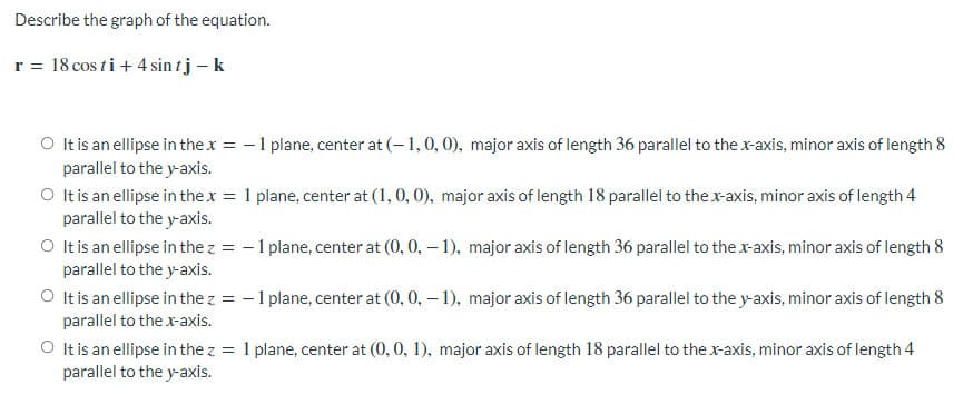 Describe the graph of the equation.
r = 18 cos ti+ 4 sin tj – k
O It is an ellipse in thex = -1 plane, center at (-1,0, 0), major axis of length 36 parallel to the x-axis, minor axis of length 8
parallel to the y-axis.
O It is an ellipse in thex = 1 plane, center at (1, 0, 0), major axis of length 18 parallel to the x-axis, minor axis of length 4
parallel to the y-axis.
O It is an ellipse in the z = -1 plane, center at (0, 0, – 1), major axis of length 36 parallel to the x-axis, minor axis of length 8
parallel to the y-axis.
O It is an ellipse in the z = -1 plane, center at (0, 0, – 1), major axis of length 36 parallel to the y-axis, minor axis of length 8
parallel to the x-axis.
O Itis an ellipse in the z = 1 plane, center at (0, 0, 1), major axis of length 18 parallel to the x-axis, minor axis of length 4
parallel to the y-axis.
