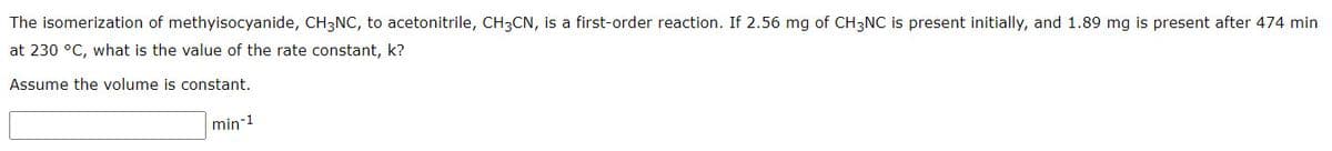 The isomerization of methyisocyanide, CH3NC, to acetonitrile, CH3CN, is a first-order reaction. If 2.56 mg of CH3NC is present initially, and 1.89 mg is present after 474 min
at 230 °C, what is the value of the rate constant, k?
Assume the volume is constant.
min-1
