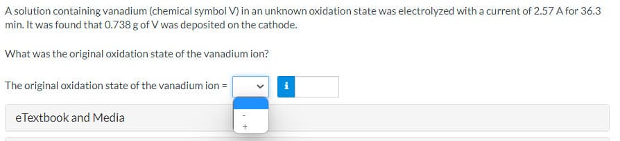 A solution containing vanadium (chemical symbol V) in an unknown oxidation state was electrolyzed with a current of 2.57 A for 36.3
min. It was found that 0.738 g of V was deposited on the cathode.
What was the original oxidation state of the vanadium ion?
The original oxidation state of the vanadium ion =
i
eTextbook and Media
