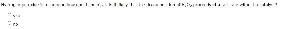 Hydrogen peroxide is a common household chemical. Is it likely that the decomposition of H2O2 proceeds at a fast rate without a catalyst?
yes
no
