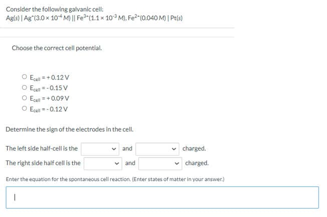 Consider the following galvanic cell:
Agls) | Ag"(3.0 x 104 M)|| Fe*(1.1 x 10° M), Fe?-(0.040 M) | Pt(s)
Choose the correct cell potential.
O Ecel = + 0.12V
O Ecel = - 0.15 V
O Ecell = +0.09 V
O Ecell = - 0.12 V
Determine the sign of the electrodes in the cell.
The left side half-cell is the
and
charged.
The right side half cell is the
and
charged.
Enter the equation for the spontaneous cell reaction. (Enter states of matter in your answer.)
|
