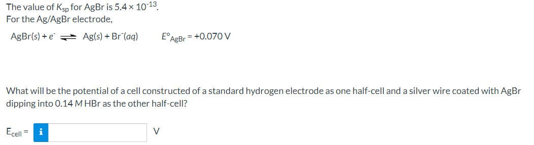 The value of Ksp for AgBr is 5.4 x 10 13.
For the Ag/AgBr electrode,
AgBr(s) + e Ag(s) + Br (aq)
E°AgBr = +0.070 V
What will be the potential of a cell constructed of a standard hydrogen electrode as one half-cell and a silver wire coated with AgBr
dipping into 0.14 M HBr as the other half-cell?
Ecell =
V
