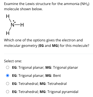 Examine the Lewis structure for the ammonia (NH3)
molecule shown below.
H
N-H
H
Which one of the options gives the electron and
molecular geometry (EG and MG) for this molecule?
Select one:
EG: Trigonal planar; MG: Trigonal planar
EG: Trigonal planar; MG: Bent
EG: Tetrahedral; MG: Tetrahedral
O EG: Tetrahedral; MG: Trigonal pyramidal