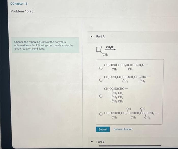 <Chapter 15
Problem 15.25
Choose the repeating units of the polymers
obtained from the following compounds under the
given reaction conditions:
Part A
CH₂O
CH₂
CH₂OC=CHCH₂OC=CHCH₂0-
CH₂
CH,OCH,CH,CHOCH,CH,CHO–
CH,
CH,
CH₂OCHOCHO
CH₂ CH₂
CH₂ CH₂
CH, CH,
Submit
Part B
OH
CH₂OCHCH₂CH₂CHCHCH₂CHCHCH₂-
CH₂ CH,
CH₂
CH,
Request Answer
OH