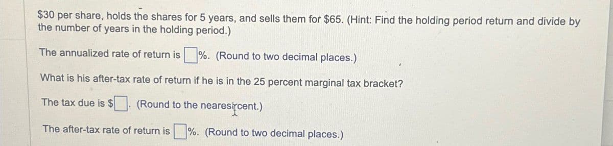 $30 per share, holds the shares for 5 years, and sells them for $65. (Hint: Find the holding period return and divide by
the number of years in the holding period.)
The annualized rate of return is ☐ %. (Round to two decimal places.)
What is his after-tax rate of return if he is in the 25 percent marginal tax bracket?
The tax due is $
(Round to the nearescent.)
The after-tax rate of return is ☐ %. (Round to two decimal places.)