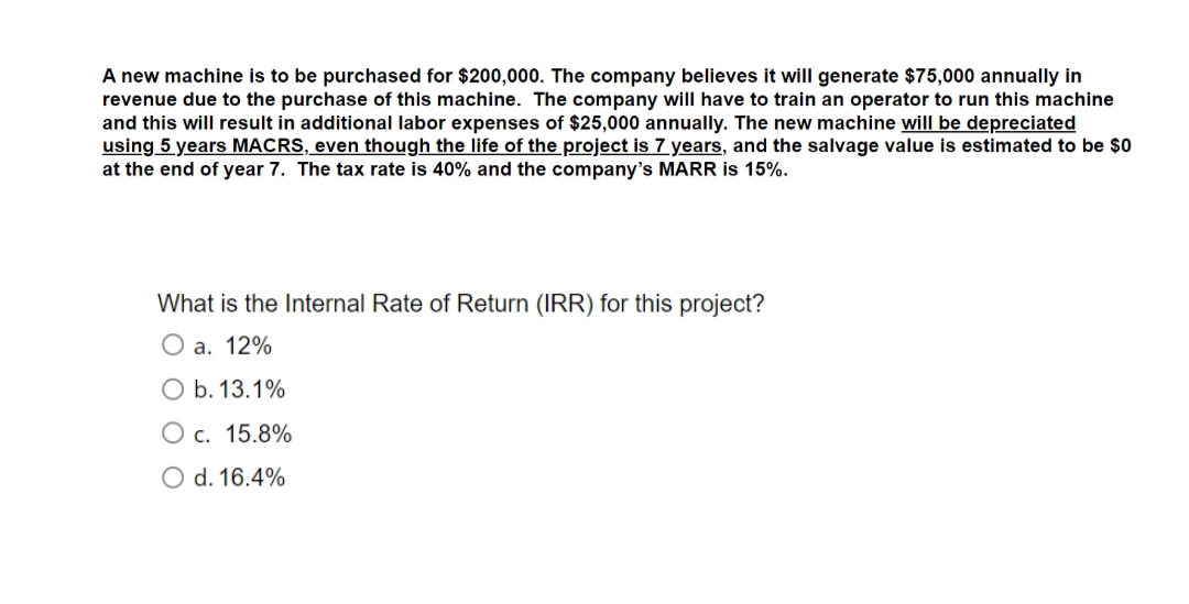 A new machine is to be purchased for $200,000. The company believes it will generate $75,000 annually in
revenue due to the purchase of this machine. The company will have to train an operator to run this machine
and this will result in additional labor expenses of $25,000 annually. The new machine will be depreciated
using 5 years MACRS, even though the life of the project is 7 years, and the salvage value is estimated to be $0
at the end of year 7. The tax rate is 40% and the company's MARR is 15%.
What is the Internal Rate of Return (IRR) for this project?
O a. 12%
O b. 13.1%
O c. 15.8%
O d. 16.4%
