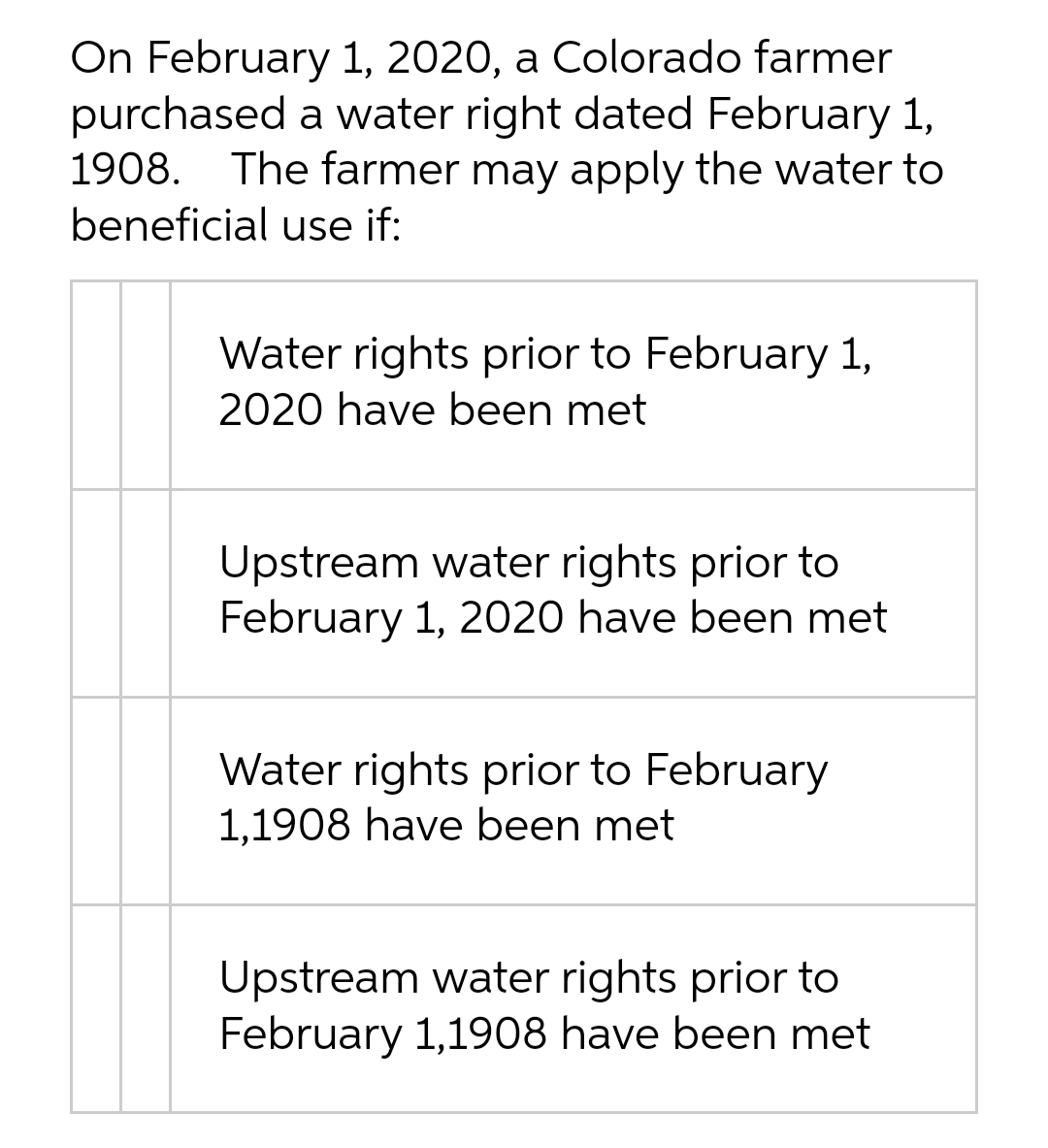 On February 1, 2020, a Colorado farmer
purchased a water right dated February 1,
1908. The farmer may apply the water to
beneficial use if:
Water rights prior to February 1,
2020 have been met
Upstream water rights prior to
February 1, 2020 have been met
Water rights prior to February
1,1908 have been met
Upstream water rights prior to
February 1,1908 have been met
