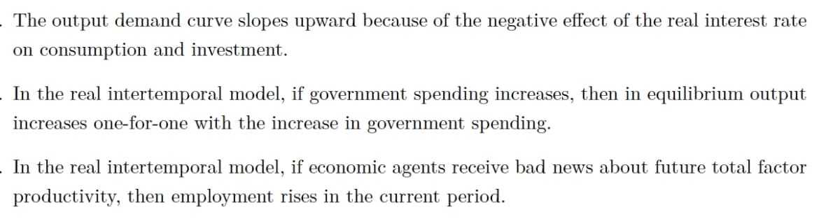 The output demand curve slopes upward because of the negative effect of the real interest rate
on consumption and investment.
In the real intertemporal model, if government spending increases, then in equilibrium output
increases one-for-one with the increase in government spending.
In the real intertemporal model, if economic agents receive bad news about future total factor
productivity, then employment rises in the current period.
