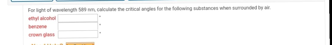 For light of wavelength 589 nm, calculate the critical angles for the following substances when surrounded by air.
ethyl alcohol
benzene
crown glass
