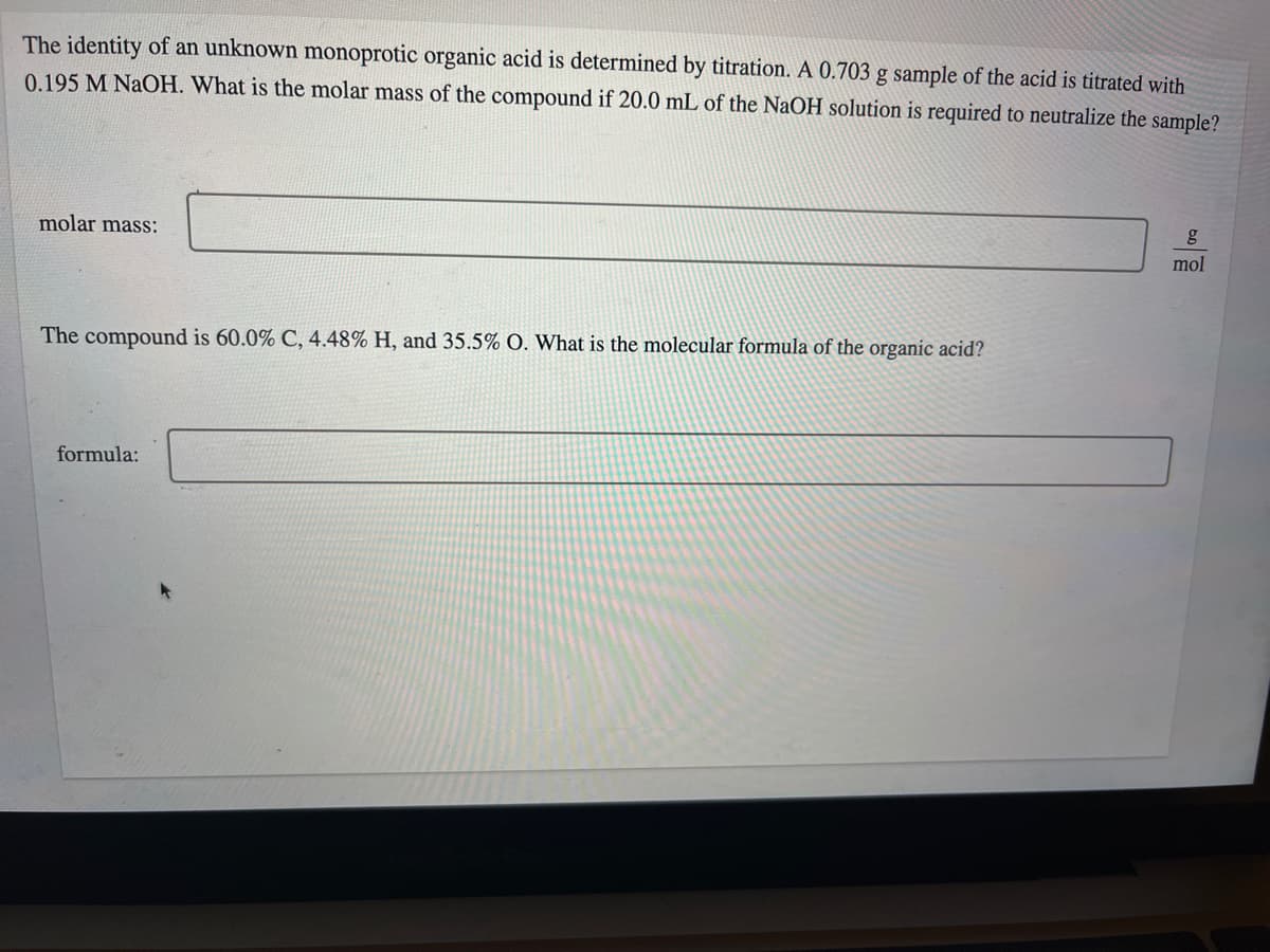 The identity of an unknown monoprotic organic acid is determined by titration. A 0.703 g sample of the acid is titrated with
0.195 M NaOH. What is the molar mass of the compound if 20.0 mL of the NaOH solution is required to neutralize the sample?
molar mass:
g
mol
The compound is 60.0% C, 4.48% H, and 35.5% O. What is the molecular formula of the organic acid?
formula:
