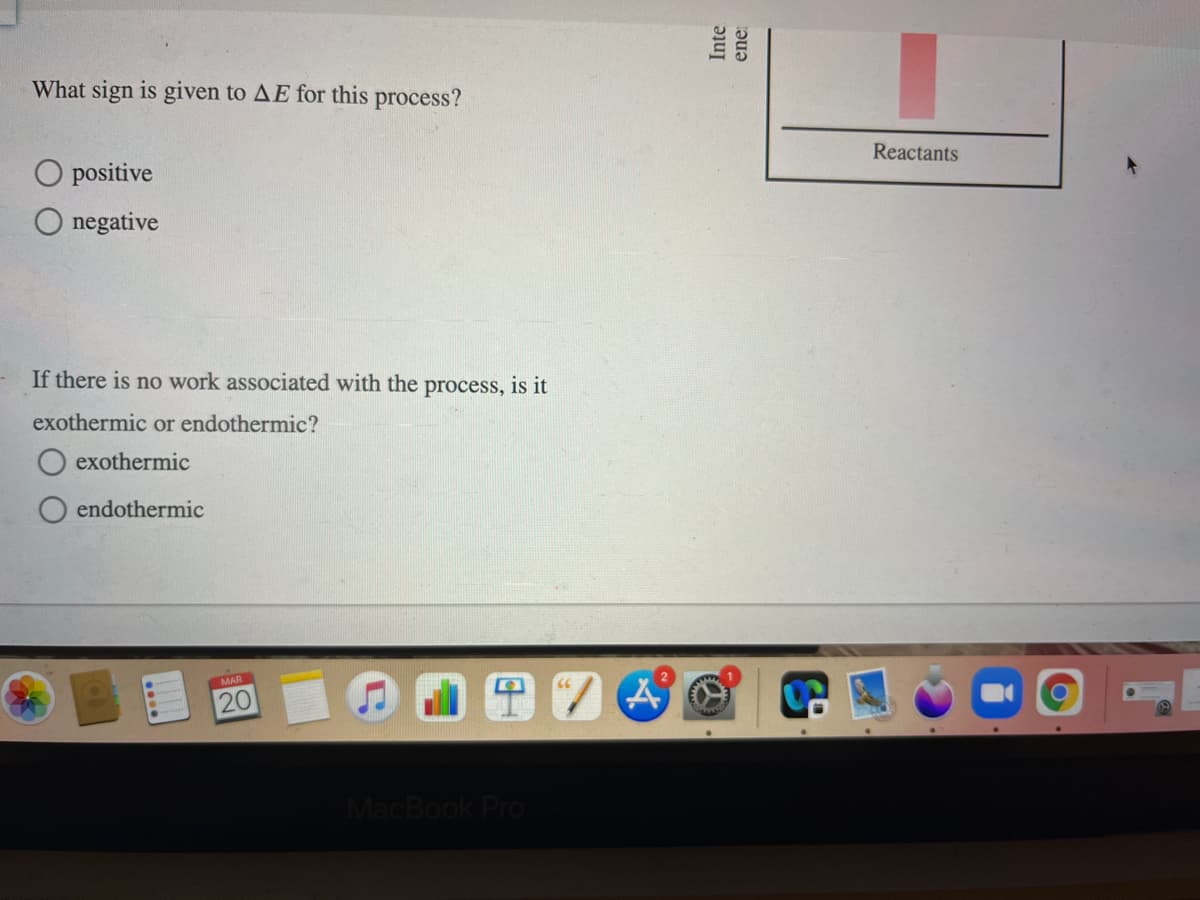 What sign is given to AE for this process?
Reactants
positive
negative
If there is no work associated with the process, is it
exothermic or endothermic?
O exothermic
endothermic
MAR
MacBook Pro
20
Inte
ene:
