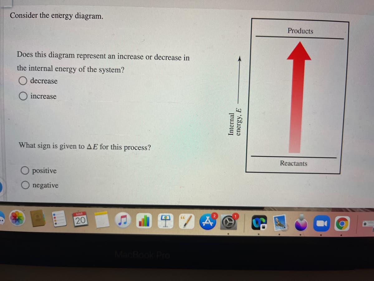 Consider the energy diagram.
Products
Does this diagram represent an increase or decrease in
the internal energy of the system?
decrease
increase
What sign is given to AE for this process?
Reactants
O positive
O negative
MAR
20
MacBook Pro
Internal
energy, E
