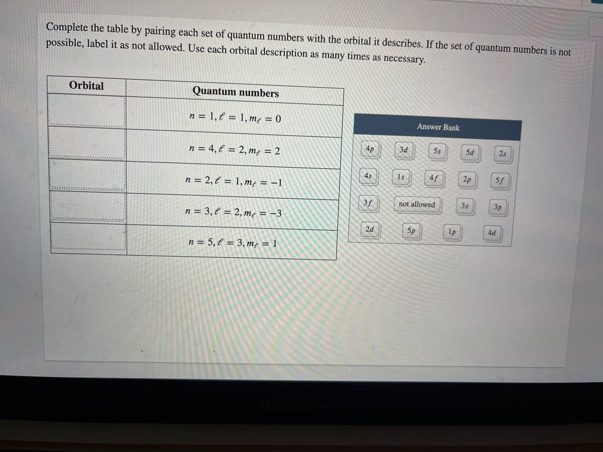 Complete the table by pairing each set of quantum numbers with the orbital it describes. If the set of quantum numbers is not
possible, label it as not allowed. Use each orbital description as many times as necessary.
Orbital
Quantum numbers
n = 1,€ = 1, mę = 0
Answer Bank
4p
3d
5s
5d
2s
n = 4, l = 2,mę = 2
4s
1s
4f
2p
5f
n = 2, € = 1, me = –1
3f
not allowed
3s
3p
n = 3,€ = 2, mẹ = -3
2d
5p
4d
n = 5,€ = 3, mẹ = 1
