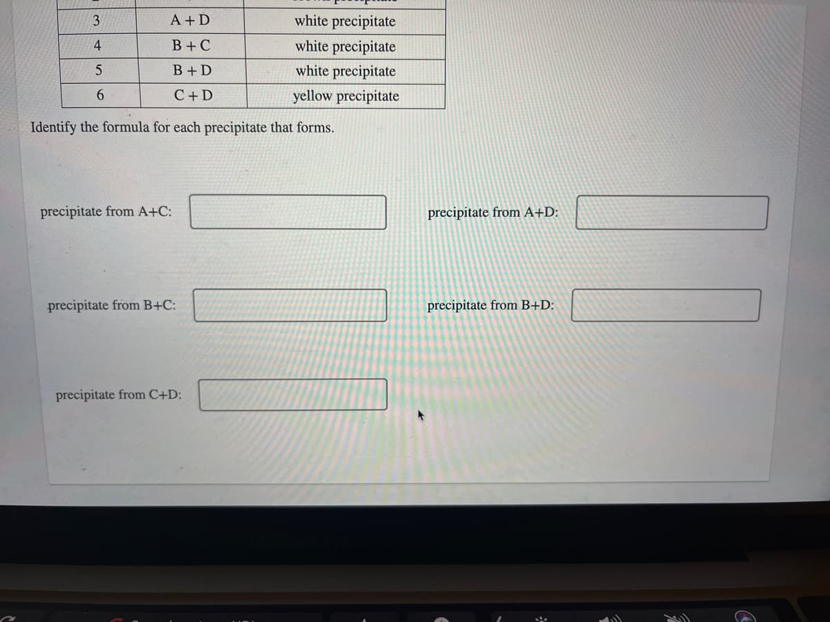 3
A + D
white precipitate
4
В +С
white precipitate
B+D
white precipitate
C+D
yellow precipitate
Identify the formula for each precipitate that forms.
precipitate from A+C:
precipitate from A+D:
precipitate from B+C:
precipitate from B+D:
precipitate from C+D:
