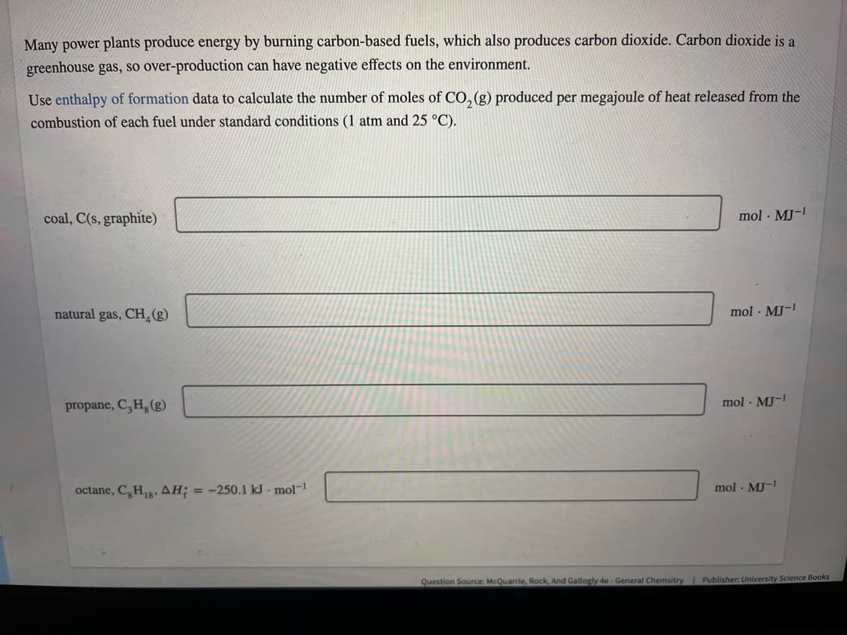 Many power plants produce energy by burning carbon-based fuels, which also produces carbon dioxide. Carbon dioxide is a
greenhouse gas, so over-production can have negative effects on the environment.
Use enthalpy of formation data to calculate the number of moles of CO,(g) produced per megajoule of heat released from the
combustion of each fuel under standard conditions (1 atm and 25 °C).
coal, C(s, graphite)
mol · MJ-1
natural gas, CH(g)
mol · MJ-
propane, C,H, (g)
mol · MJ-!
octane, C,HR, AH; = -250.1 kJ - mol-
mol - MJ-
Question Source: McQuarrie, Rock, And Gallogly 4e - General Chemsitry
Publisher: University Science Books
