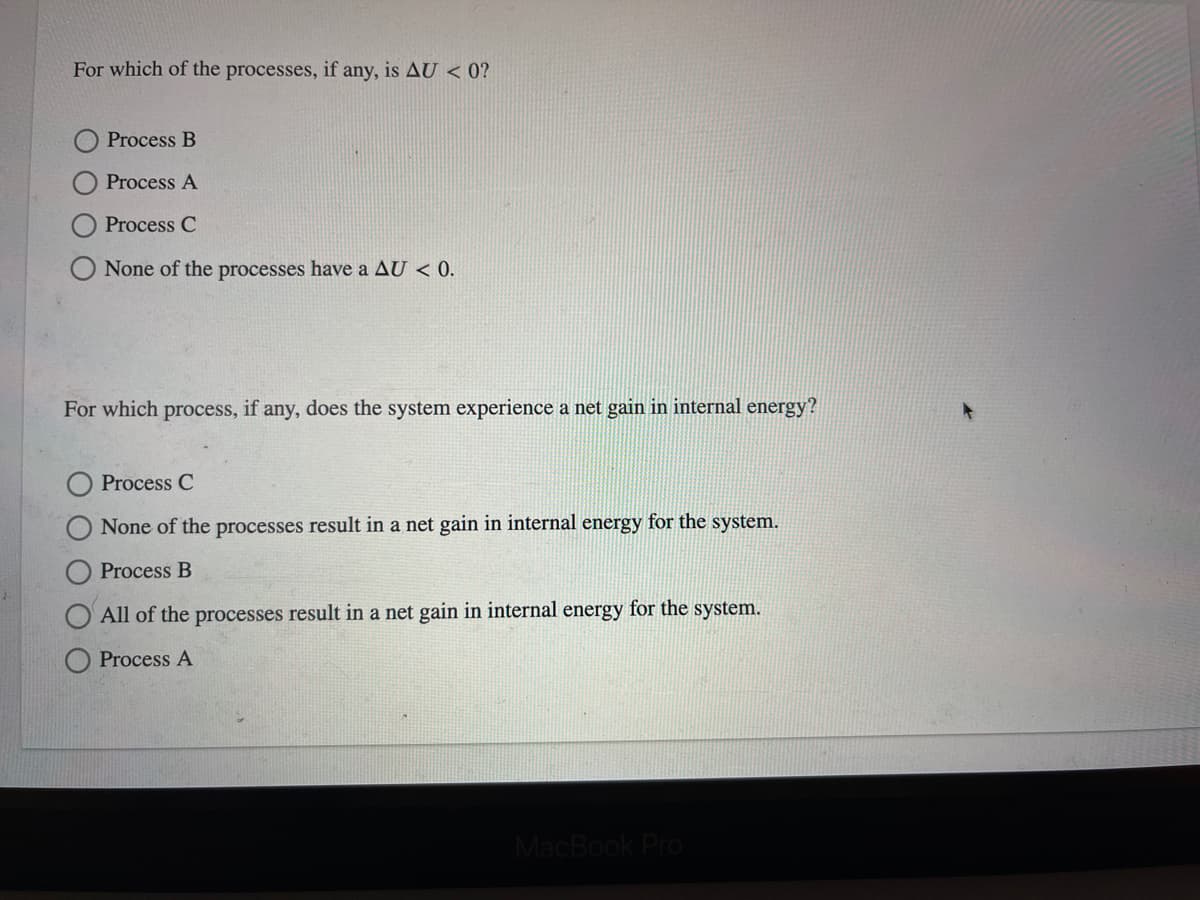 For which of the processes, if any, is AU < 0?
Process B
Process A
Process C
None of the processes have a AU < 0.
For which process, if any, does the system experience a net gain in internal energy?
Process C
None of the processes result in a net gain in internal energy for the system.
Process B
All of the processes result in a net gain in internal energy for the system.
Process A
MacBook Pro
