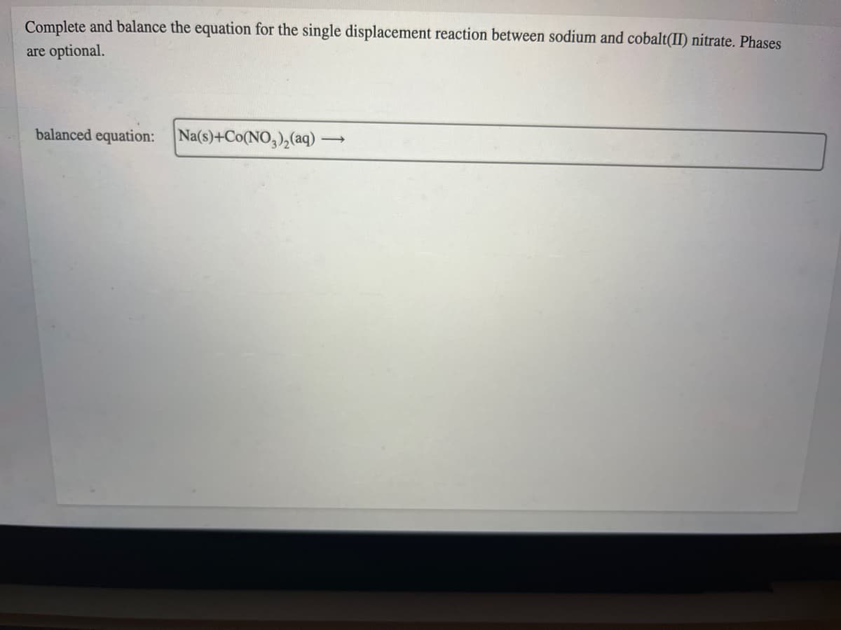 Complete and balance the equation for the single displacement reaction between sodium and cobalt(II) nitrate. Phases
are optional.
balanced equation:
Na(s)+Co(NO,),(aq)
