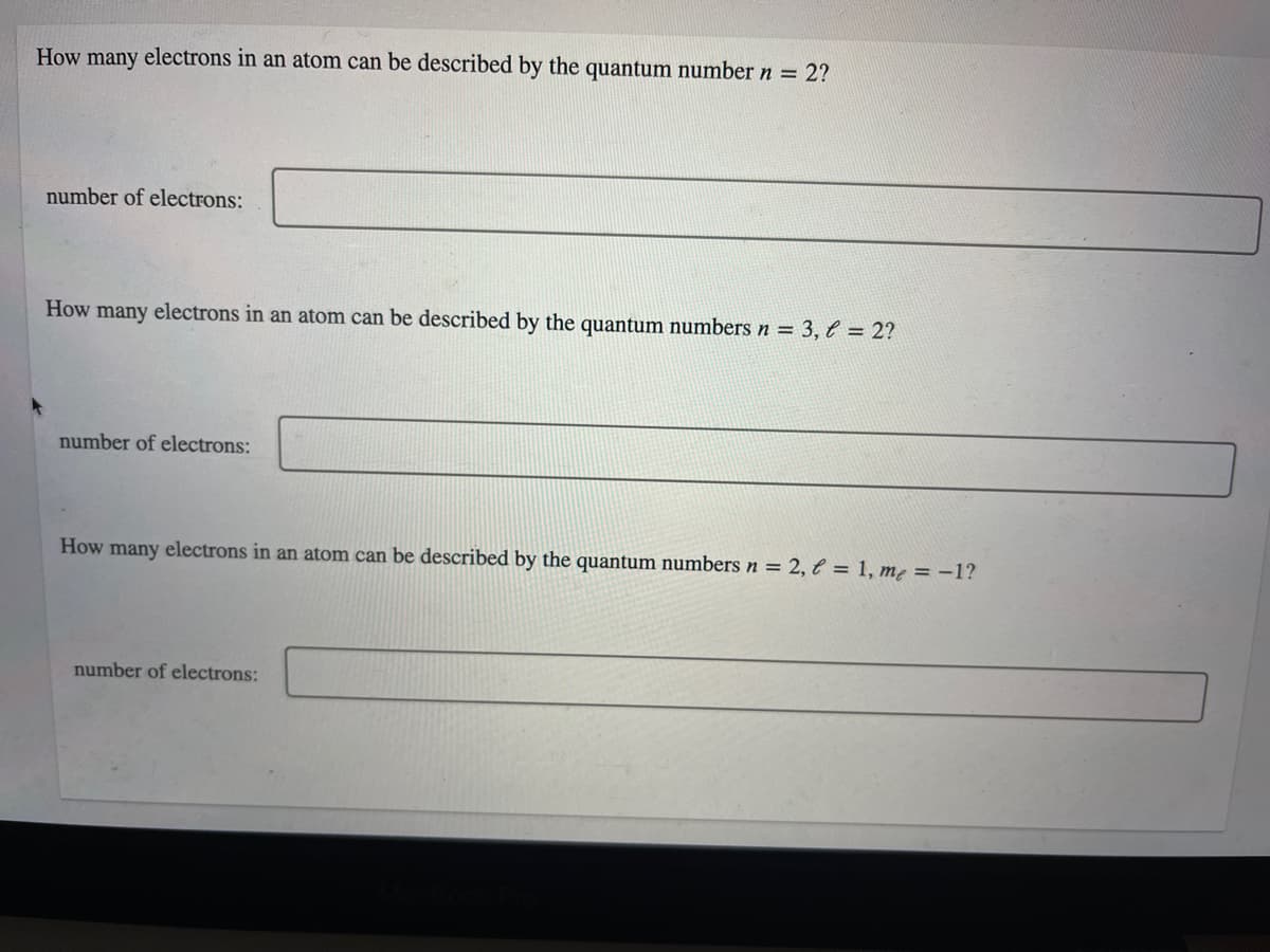 How many electrons in an atom can be described by the quantum number n = 2?
number of electrons:
How many electrons in an atom can be described by the quantum numbers n = 3,l = 2?
number of electrons:
How many electrons in an atom can be described by the quantum numbers n = 2, € = 1, m² = -1?
number of electrons:
