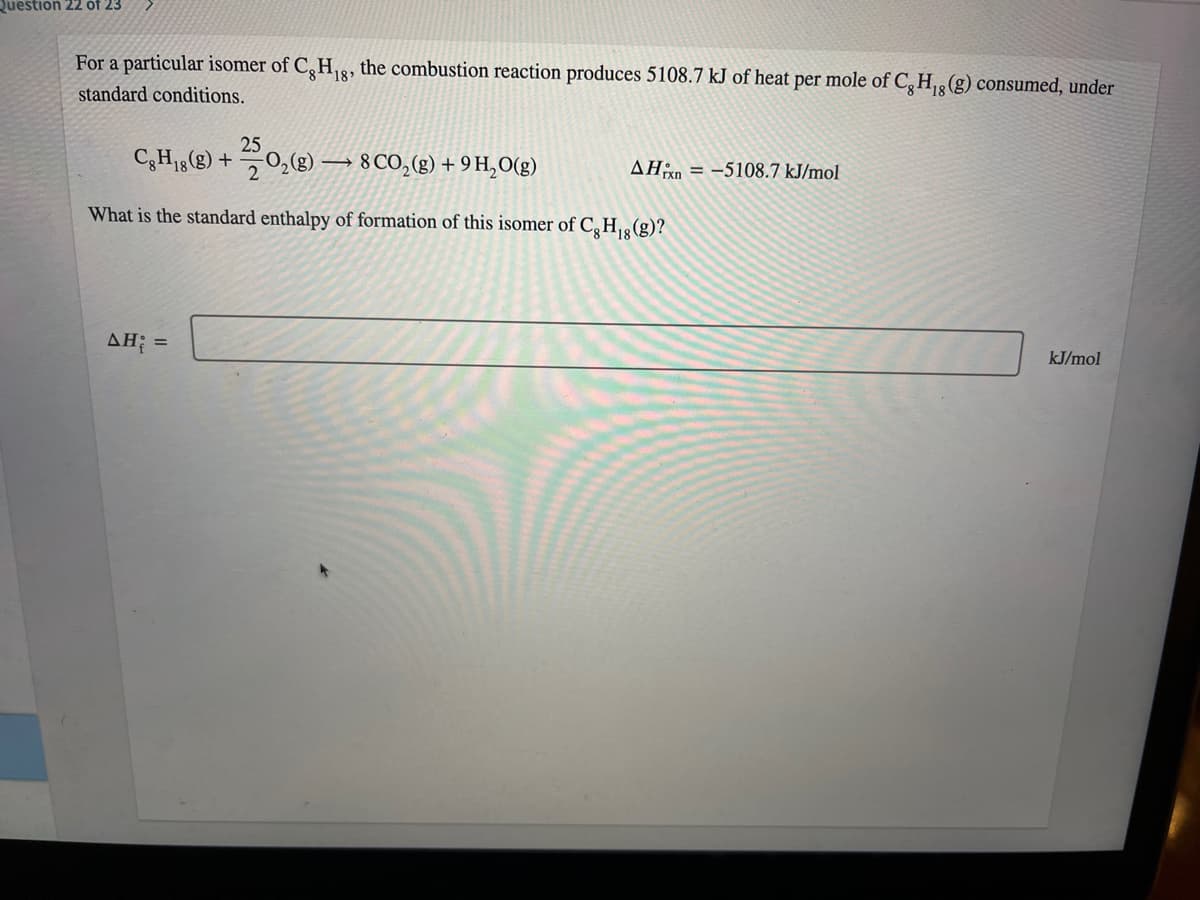 Question 22 óf 23
For a particular isomer of C,H,8, the combustion reaction produces 5108.7 kJ of heat per mole of C,H3(g) consumed, under
standard conditions.
25
CH18(g) +
0,(g) –
→ 8 CO,(g) + 9 H,O(g)
AHn = -5108.7 kJ/mol
What is the standard enthalpy of formation of this isomer of C,H,8(g)?
AH; =
kJ/mol
