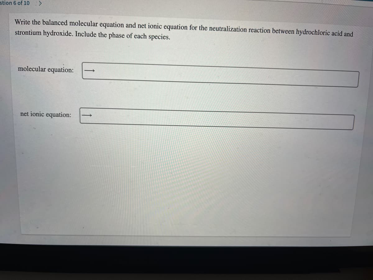 stion 6 of 10 >
Write the balanced molecular equation and net ionic equation for the neutralization reaction between hydrochloric acid and
strontium hydroxide. Include the phase of each species.
molecular equation:
net ionic equation:
