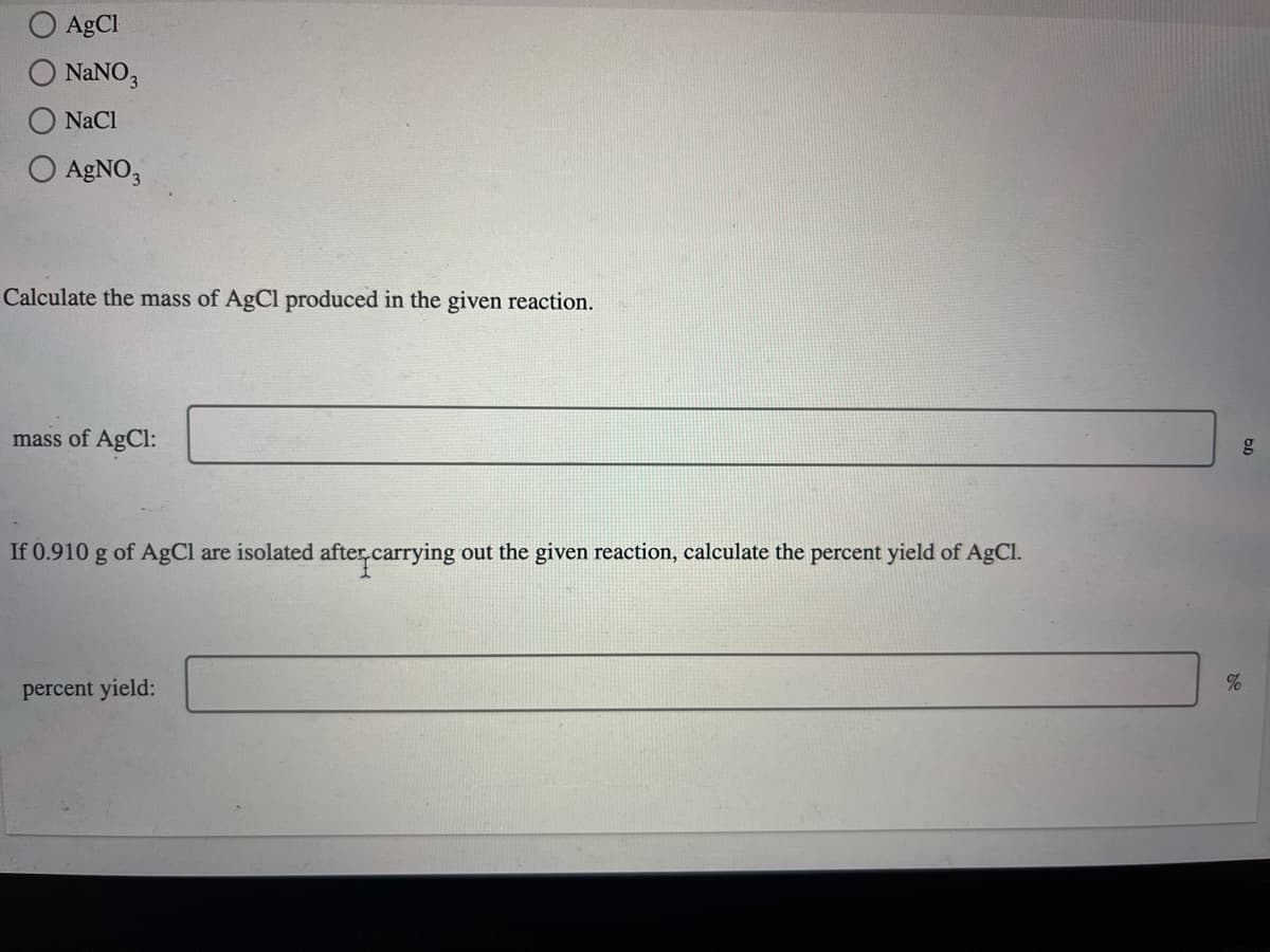 AgCl
O NANO,
NaCl
O AGNO,
Calculate the mass of AgCl produced in the given reaction.
mass of AgCl:
If 0.910 g of AgCl are isolated aftercarrying
out the given reaction, calculate the percent yield of AgCl.
percent yield:
