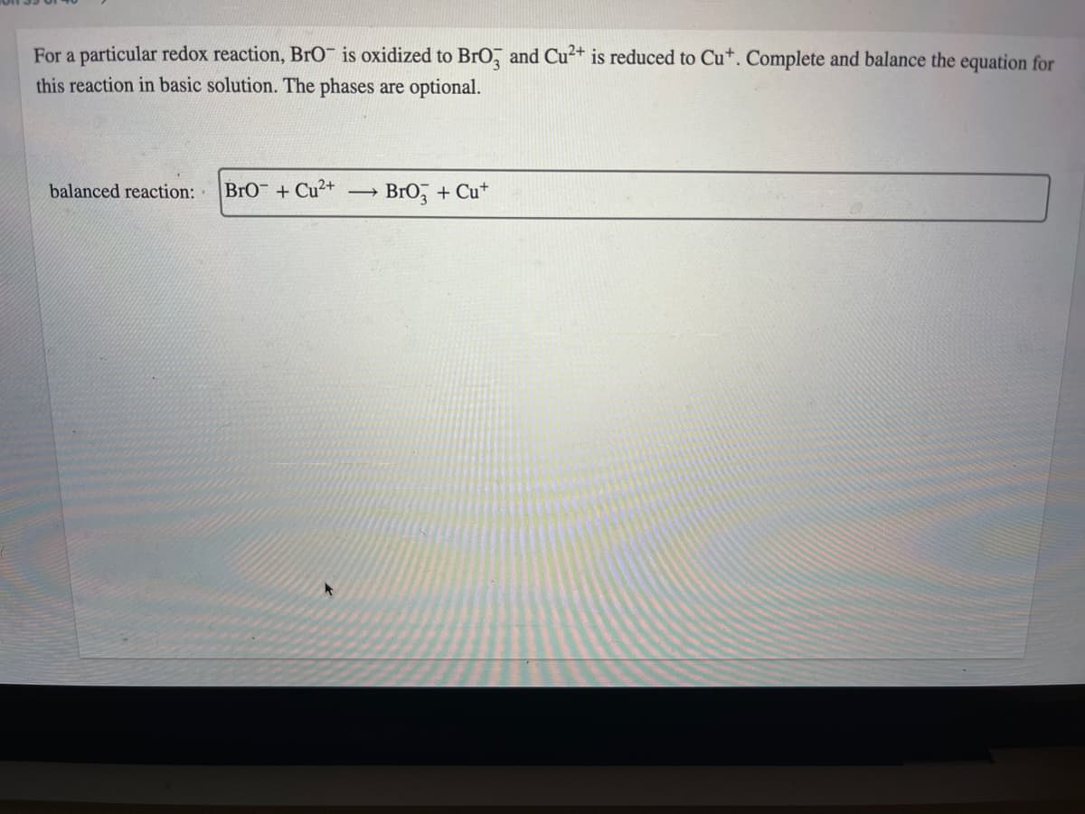 For a particular redox reaction, BrO¯ is oxidized to BrO, and Cu²+ is reduced to Cu*. Complete and balance the equation for
this reaction in basic solution. The phases are optional.
balanced reaction:
BrO + Cu²+
Bro, + Cu*
