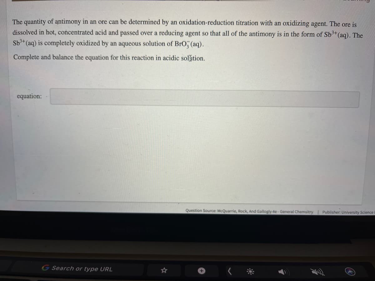 The quantity of antimony in an ore can be determined by an oxidation-reduction titration with an oxidizing agent. The ore is
dissolved in hot, concentrated acid and passed over a reducing agent so that all of the antimony is in the form of Sb³+(aq). The
Sb3+ (aq) is completely oxidized by an aqueous solution of BrO, (aq).
Complete and balance the equation for this reaction in acidic solution.
equation:
Question Source: McQuarrie, Rock, And Gallogly 4e-General Chemsitry| Publisher: University Science
Search or type URL
