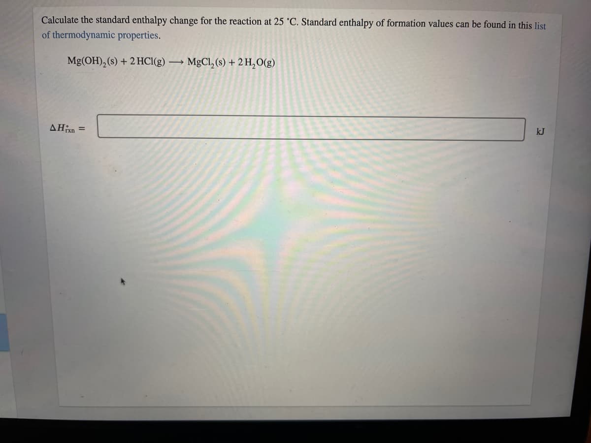 Calculate the standard enthalpy change for the reaction at 25 °C. Standard enthalpy of formation values can be found in this list
of thermodynamic properties.
Mg(OH), (s) + 2 HCI(g)
MgCl, (s) + 2 H,O(g)
AHn =
kJ
