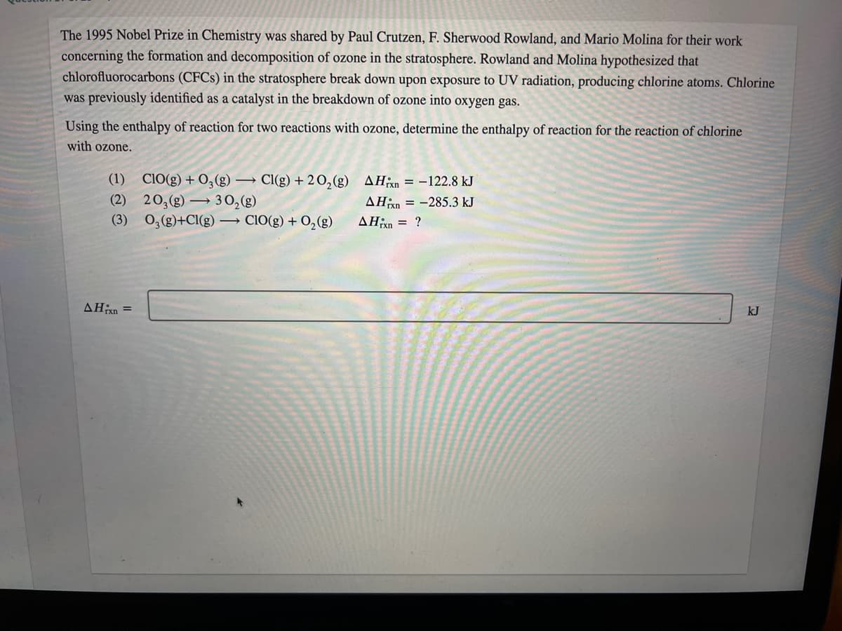 The 1995 Nobel Prize in Chemistry was shared by Paul Crutzen, F. Sherwood Rowland, and Mario Molina for their work
concerning the formation and decomposition of ozone in the stratosphere. Rowland and Molina hypothesized that
chlorofluorocarbons (CFCS) in the stratosphere break down upon exposure to UV radiation, producing chlorine atoms. Chlorine
was previously identified as a catalyst in the breakdown of ozone into oxygen gas.
Using the enthalpy of reaction for two reactions with ozone, determine the enthalpy of reaction for the reaction of chlorine
with ozone.
(1) CIO(g) + 0,(g) → Cl(g) + 20,(g) AH;xn = –122.8 kJ
(2) 20,(g) →
30,(g)
0,(g)+Cl(g) → CIO(g) + 0,(g)
AHn = -285.3 kJ
(3)
AĦxn = ?
AHixn =
kJ
