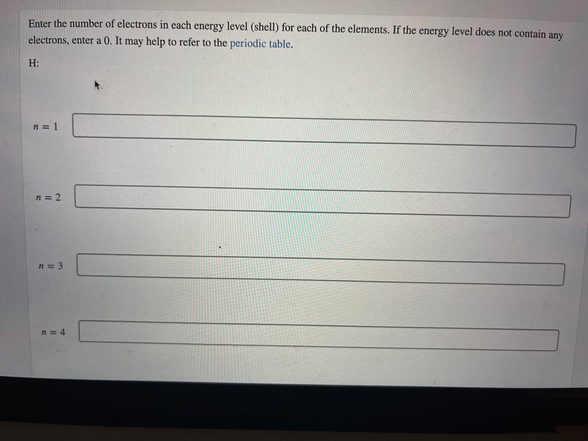 Enter the number of electrons in each energy level (shell) for each of the elements. If the energy level does not contain any
electrons, enter a 0. It may help to refer to the periodic table.
H:
n = 1
n = 2
n = 3
n = 4
