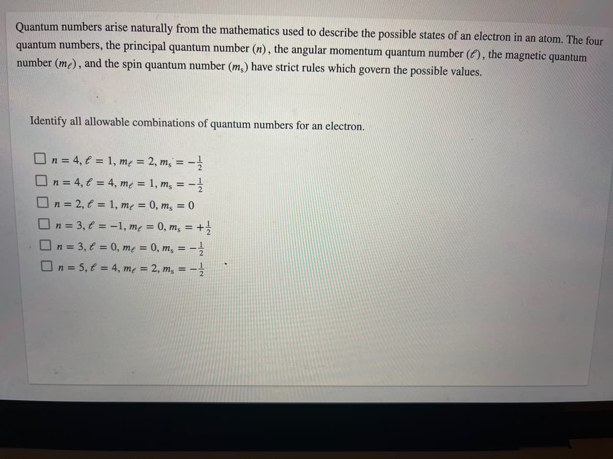 Quantum numbers arise naturally from the mathematics used to describe the possible states of an electron in an atom. The four
quantum numbers, the principal quantum number (n), the angular momentum quantum number (E), the magnetic quantum
number (m²), and the spin quantum number (m,) have strict rules which govern the possible values.
Identify all allowable combinations of quantum numbers for an electron.
On = 4, e = 1, mẹ = 2, m; =
On = 4, € = 4, mẹ = 1, m, = -
O n = 2, € = 1, mẹ = 0, m, = 0
O n = 3, t = -1, mẹ = 0, m; =
%3D
O n = 3, € = 0, me = 0, m, = -
On = 5, t = 4, mẹ = 2, m; = -
