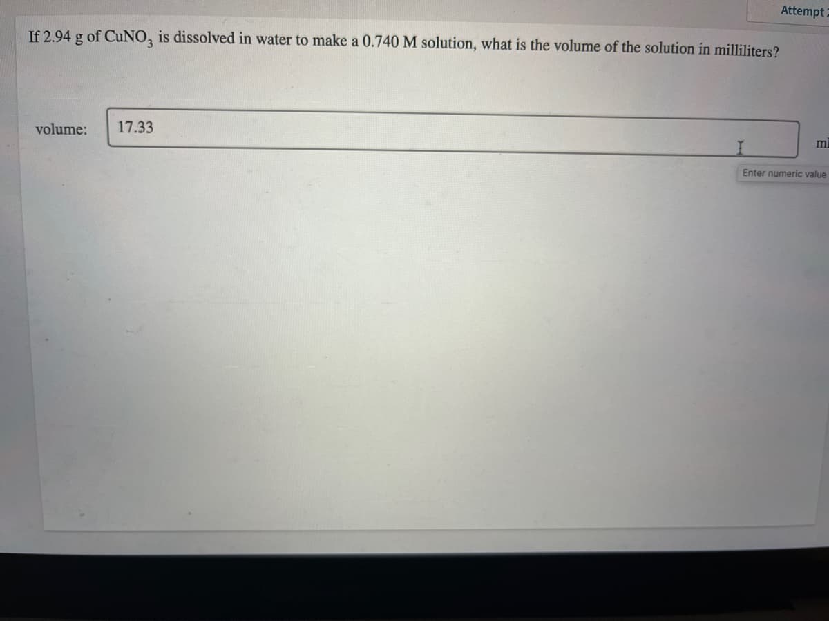 Attempt 2
If 2.94 g of CuNO, is dissolved in water to make a 0.740 M solution, what is the volume of the solution in milliliters?
volume:
17.33
ml
Enter numeric value
