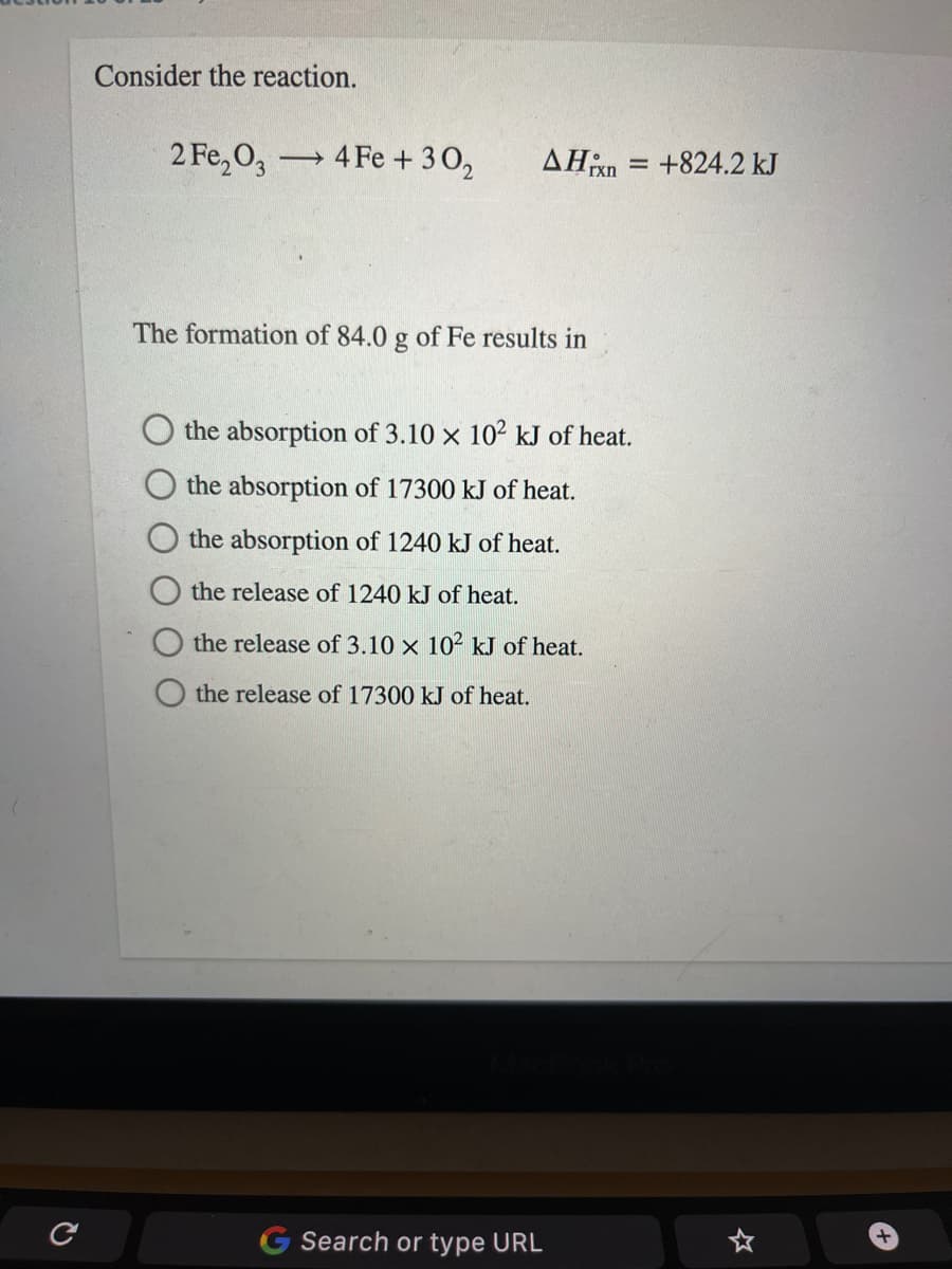 Consider the reaction.
2 Fe,O,
4 Fe + 30,
AHn = +824.2 kJ
The formation of 84.0 g of Fe results in
the absorption of 3.10 x 102 kJ of heat.
the absorption of 17300 kJ
heat.
the absorption of 1240 kJ of heat.
the release of 1240 kJ of heat.
the release of 3.10 x 10² kJ of heat.
the release of 17300 kJ of heat.
G Search or type URL
