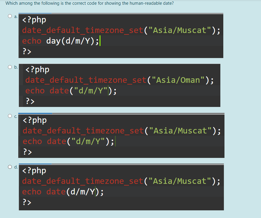 Which among the following is the correct code for showing the human-readable date?
a.
<?php
date_default_timezone_set("Asia/Muscat");
echo day(d/m/Y);|
?>
Ob.
<?php
date_default_timezone_set("Asia/Oman");
echo date("d/m/Y");
?>
C.
<?php
date_default_timezone_set("Asia/Muscat");
echo date("d/m/Y");|
?>
Od.
<?php
date_default_timezone_set("Asia/Muscat");
echo date(d/m/Y);
?>
