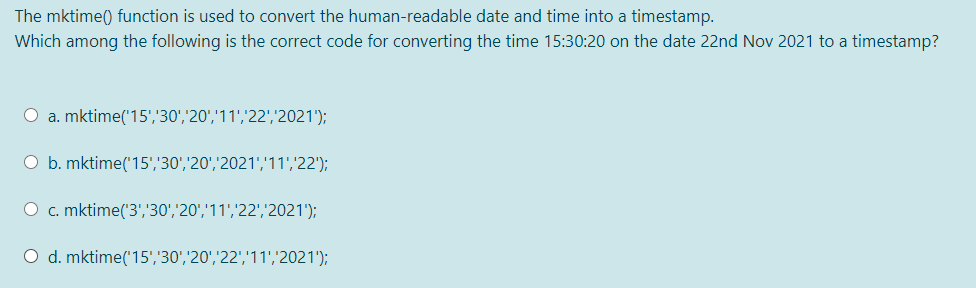 The mktime() function is used to convert the human-readable date and time into a timestamp.
Which among the following is the correct code for converting the time 15:30:20 on the date 22nd Nov 2021 to a timestamp?
O a. mktime('15','30','20','11','22',2021');
O b. mktime('15','30','20','2021','11','22');
O c. mktime('3','30','20','11','22','2021');
O d. mktime('15','30','20','22','11','2021');
