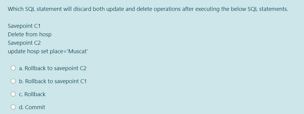 Which SQL statement will discard both update and delete operations after executing the below SQL statements.
Savepoint C1
Delete from hosp
Savepoint C2
update hosp set place='Muscat
O a. Rollback to savepoint C2
O b. Rollback to savepoint C1
O c. Rollback
O d. Commit
